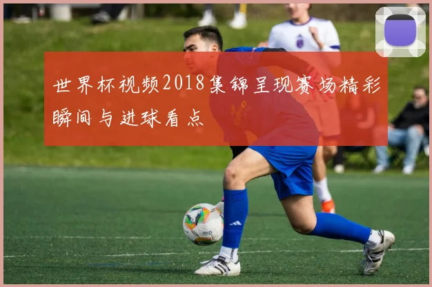 世界杯视频2018集锦呈现赛场精彩瞬间与进球看点