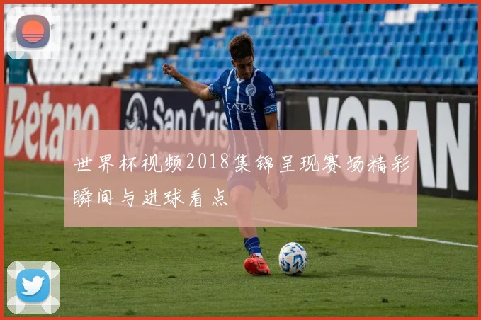 世界杯视频2018集锦呈现赛场精彩瞬间与进球看点
