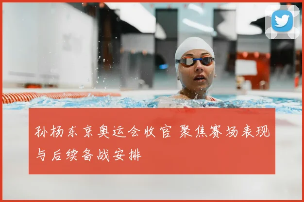 孙杨东京奥运会收官 聚焦赛场表现与后续备战安排