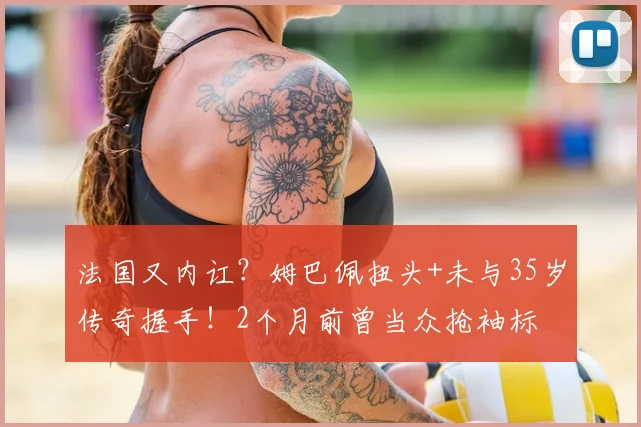 法国又内讧?姆巴佩扭头+未与35岁传奇握手!2个月前曾当众抢袖标