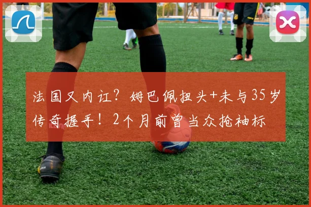 法国又内讧?姆巴佩扭头+未与35岁传奇握手!2个月前曾当众抢袖标