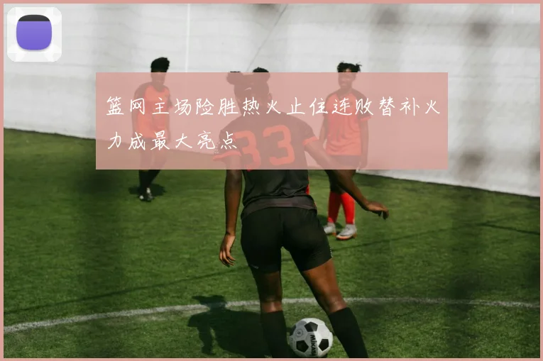 篮网主场险胜热火止住连败替补火力成最大亮点