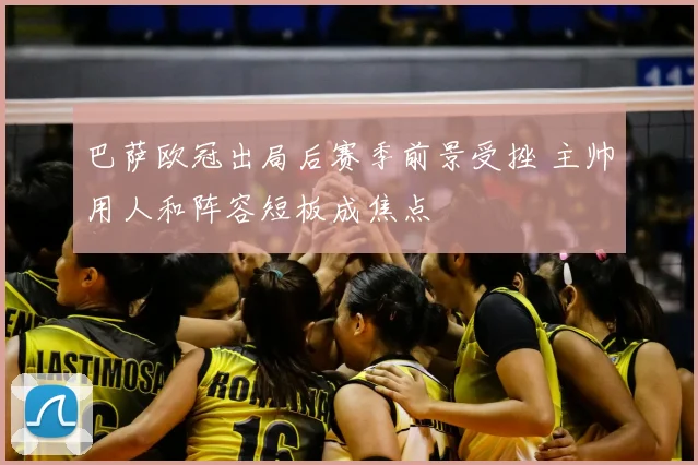 巴萨欧冠出局后赛季前景受挫 主帅用人和阵容短板成焦点