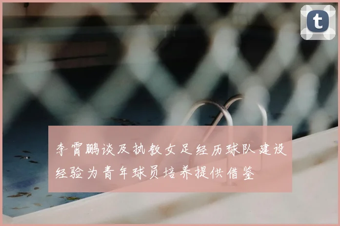 李霄鹏谈及执教女足经历球队建设经验为青年球员培养提供借鉴
