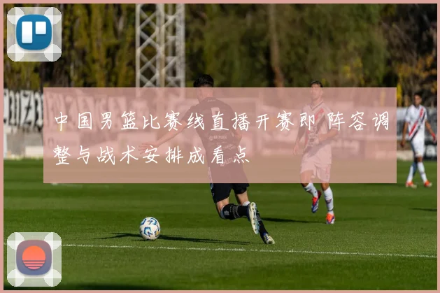 中国男篮比赛线直播开赛即 阵容调整与战术安排成看点