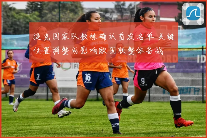 捷克国家队教练确认首发名单 关键位置调整或影响欧国联整体备战