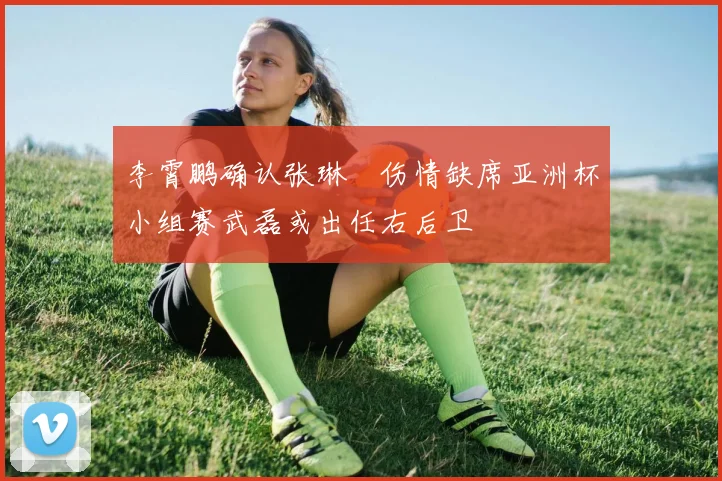 李霄鹏确认张琳芃伤情缺席亚洲杯小组赛武磊或出任右后卫