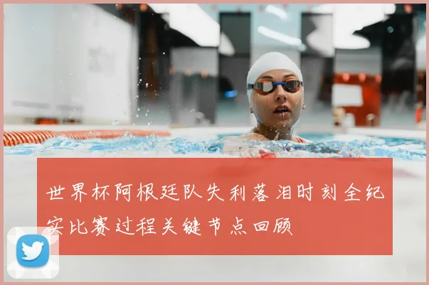 世界杯阿根廷队失利落泪时刻全纪实比赛过程关键节点回顾