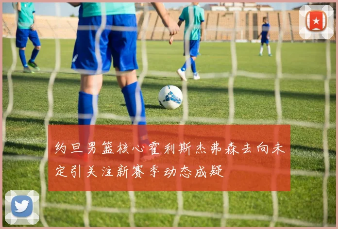 约旦男篮核心霍利斯杰弗森去向未定引关注新赛季动态成疑