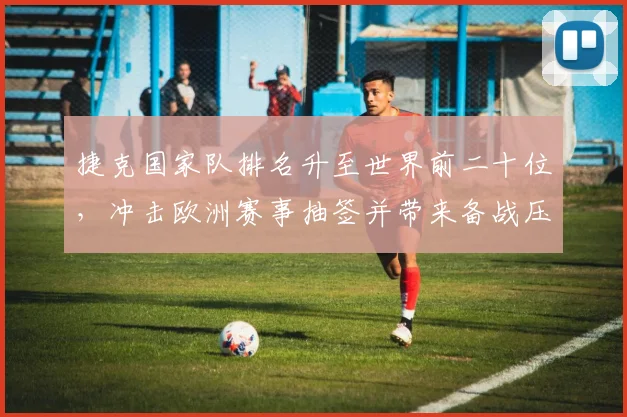 捷克国家队排名升至世界前二十位，冲击欧洲赛事抽签并带来备战压力