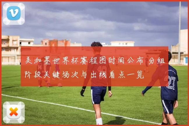 美加墨世界杯赛程图时间公布 分组阶段关键场次与出线看点一览