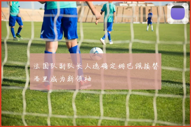 法国队副队长人选确定姆巴佩接替洛里成为新领袖