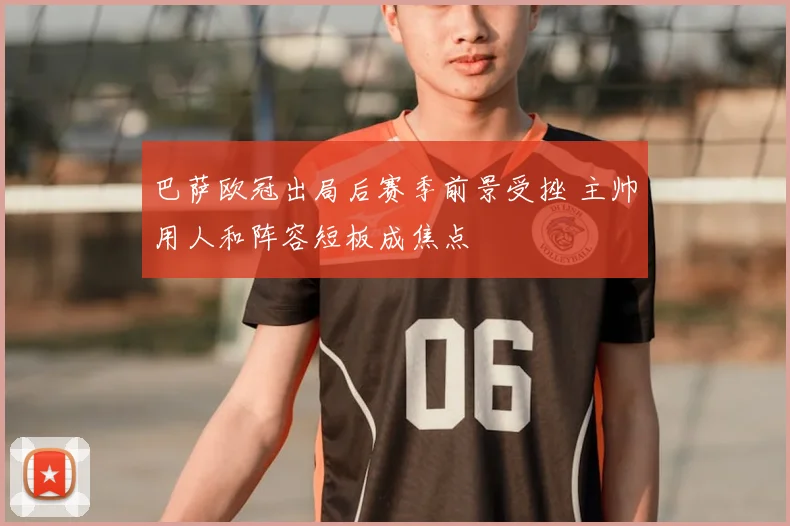 巴萨欧冠出局后赛季前景受挫 主帅用人和阵容短板成焦点