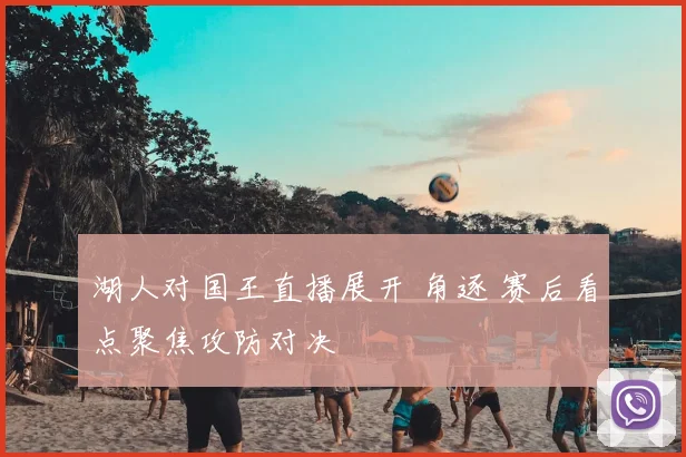 湖人对国王直播展开 角逐 赛后看点聚焦攻防对决