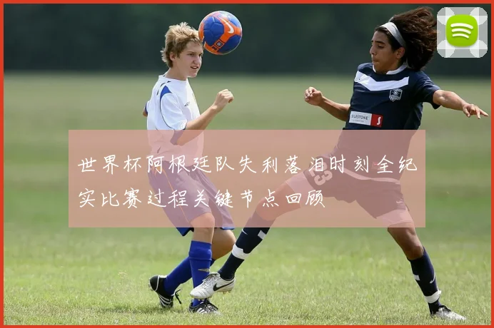 世界杯阿根廷队失利落泪时刻全纪实比赛过程关键节点回顾