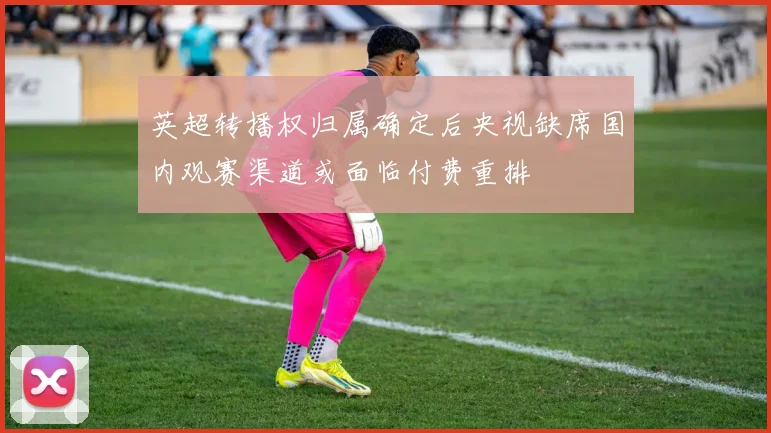 英超转播权归属确定后央视缺席国内观赛渠道或面临付费重排