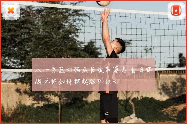 八一男篮刘强成长故事曝光 昔日锋线悍将如何撑起球队核心