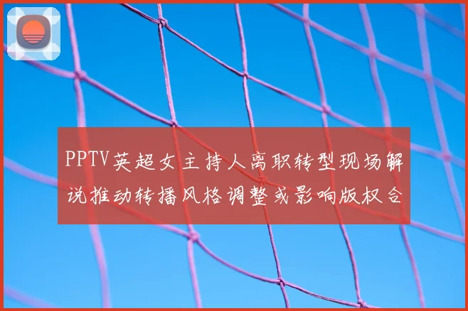 PPTV英超女主持人离职转型现场解说推动转播风格调整或影响版权合作