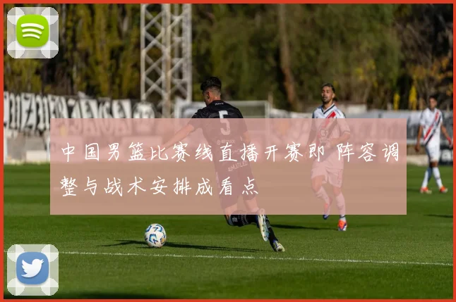 中国男篮比赛线直播开赛即 阵容调整与战术安排成看点