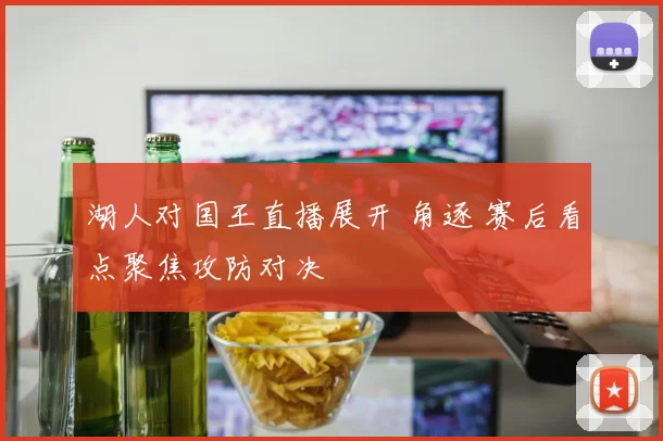 湖人对国王直播展开 角逐 赛后看点聚焦攻防对决