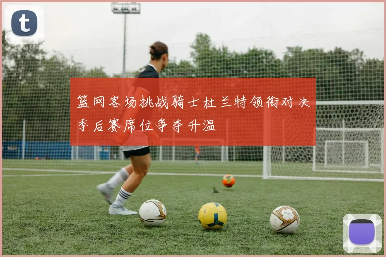 篮网客场挑战骑士杜兰特领衔对决季后赛席位争夺升温