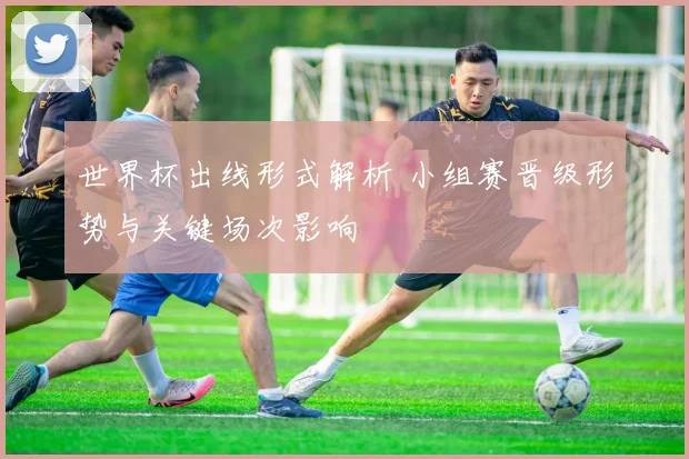 世界杯出线形式解析 小组赛晋级形势与关键场次影响