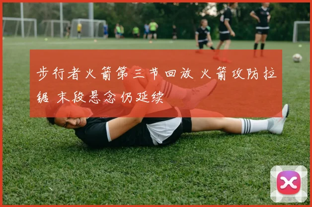 步行者火箭第三节回放 火箭攻防拉锯 末段悬念仍延续